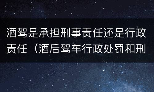 酒驾是承担刑事责任还是行政责任（酒后驾车行政处罚和刑事责任的区分吗?）
