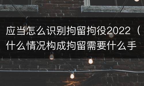 应当怎么识别拘留拘役2022（什么情况构成拘留需要什么手续）
