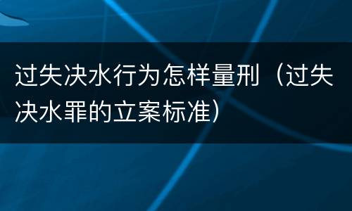 过失决水行为怎样量刑（过失决水罪的立案标准）