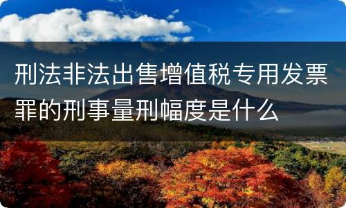 刑法非法出售增值税专用发票罪的刑事量刑幅度是什么
