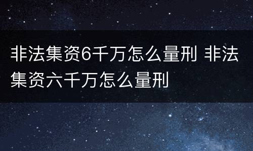 非法集资6千万怎么量刑 非法集资六千万怎么量刑
