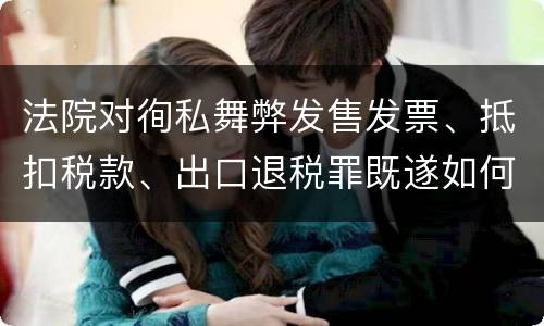 法院对徇私舞弊发售发票、抵扣税款、出口退税罪既遂如何裁判