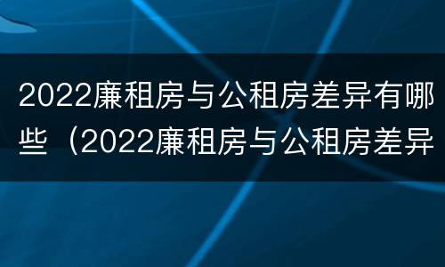 2022廉租房与公租房差异有哪些（2022廉租房与公租房差异有哪些呢）