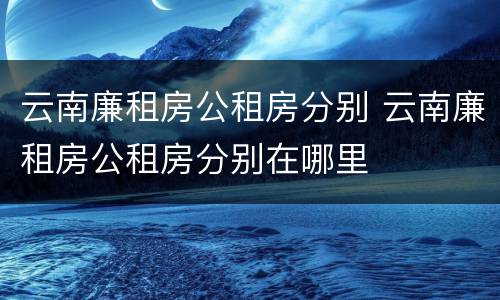 云南廉租房公租房分别 云南廉租房公租房分别在哪里
