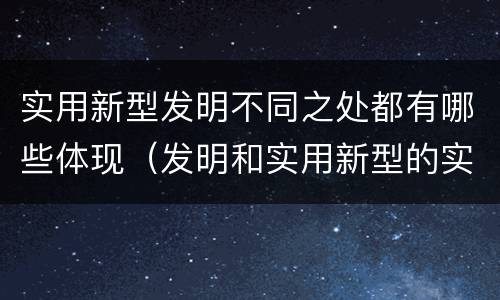 实用新型发明不同之处都有哪些体现（发明和实用新型的实用性）