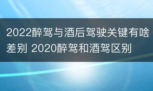 2022醉驾与酒后驾驶关键有啥差别 2020醉驾和酒驾区别