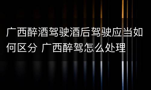 广西醉酒驾驶酒后驾驶应当如何区分 广西醉驾怎么处理