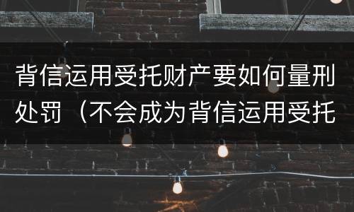 背信运用受托财产要如何量刑处罚（不会成为背信运用受托财产罪的犯罪主体）