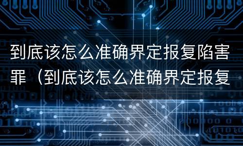 到底该怎么准确界定报复陷害罪（到底该怎么准确界定报复陷害罪呢）