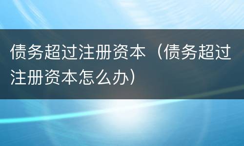 债务超过注册资本（债务超过注册资本怎么办）