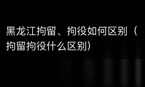 黑龙江拘留、拘役如何区别（拘留拘役什么区别）