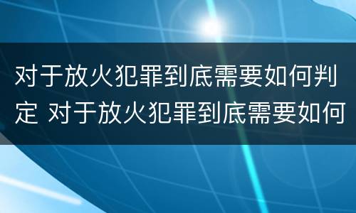 对于放火犯罪到底需要如何判定 对于放火犯罪到底需要如何判定刑罚