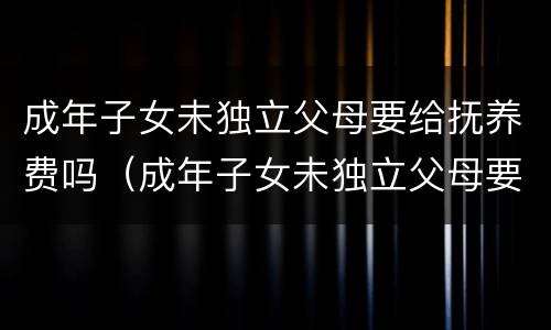 成年子女未独立父母要给抚养费吗（成年子女未独立父母要给抚养费吗知乎）