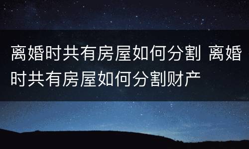 离婚时共有房屋如何分割 离婚时共有房屋如何分割财产