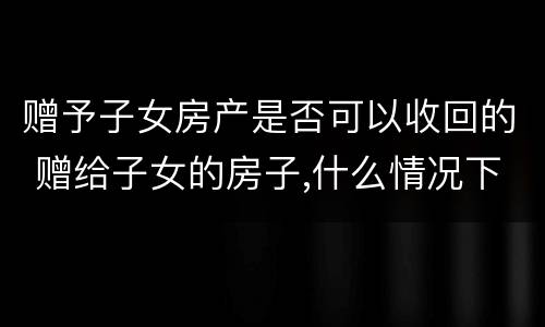 赠予子女房产是否可以收回的 赠给子女的房子,什么情况下可收回?
