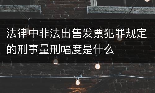 法律中非法出售发票犯罪规定的刑事量刑幅度是什么