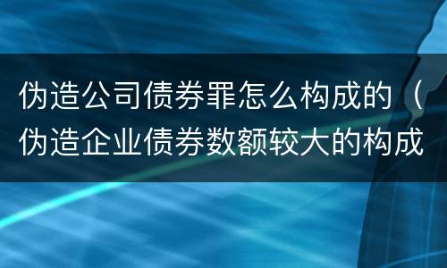 伪造公司债券罪怎么构成的（伪造企业债券数额较大的构成伪造金融票证罪）