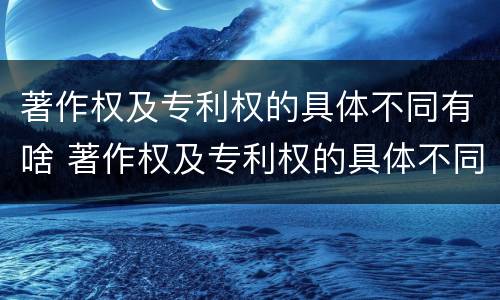 著作权及专利权的具体不同有啥 著作权及专利权的具体不同有啥特点