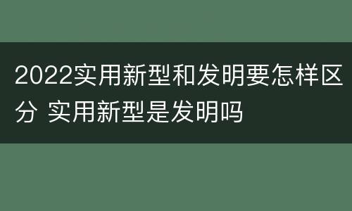 2022实用新型和发明要怎样区分 实用新型是发明吗