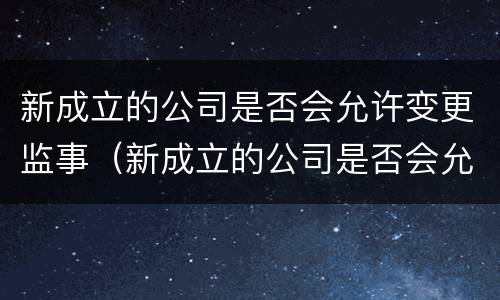 新成立的公司是否会允许变更监事（新成立的公司是否会允许变更监事人）