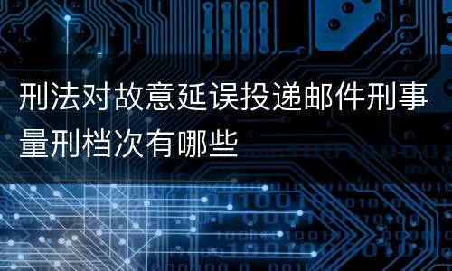刑法对故意延误投递邮件刑事量刑档次有哪些