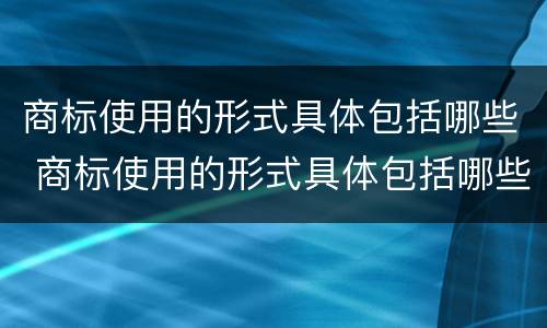 商标使用的形式具体包括哪些 商标使用的形式具体包括哪些类型
