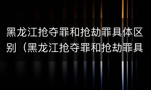 黑龙江抢夺罪和抢劫罪具体区别（黑龙江抢夺罪和抢劫罪具体区别在哪）