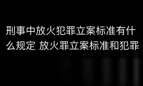 刑事中放火犯罪立案标准有什么规定 放火罪立案标准和犯罪构成