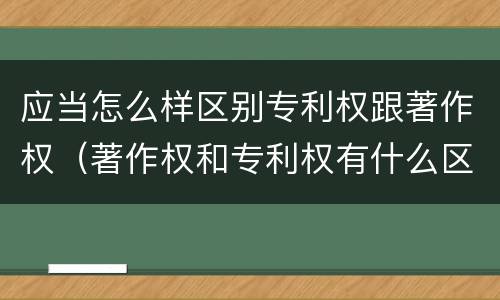应当怎么样区别专利权跟著作权（著作权和专利权有什么区别）