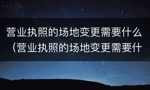 营业执照的场地变更需要什么（营业执照的场地变更需要什么材料）