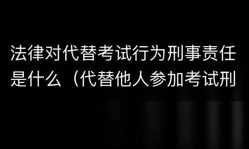 法律对代替考试行为刑事责任是什么（代替他人参加考试刑法）