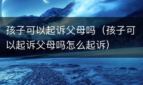 孩子可以起诉父母吗（孩子可以起诉父母吗怎么起诉）