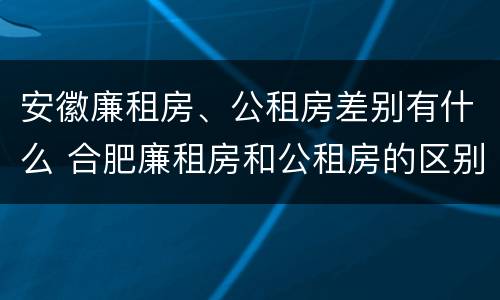 安徽廉租房、公租房差别有什么 合肥廉租房和公租房的区别