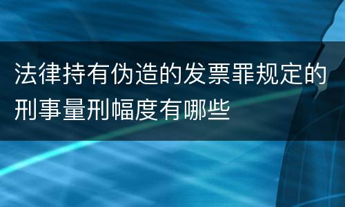 法律持有伪造的发票罪规定的刑事量刑幅度有哪些