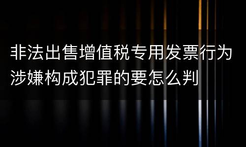 非法出售增值税专用发票行为涉嫌构成犯罪的要怎么判