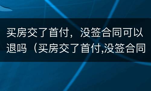 买房交了首付，没签合同可以退吗（买房交了首付,没签合同可以退吗怎么办）