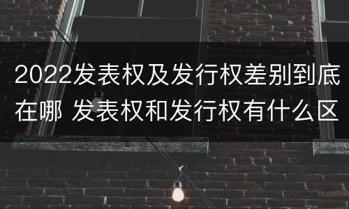 2022发表权及发行权差别到底在哪 发表权和发行权有什么区别