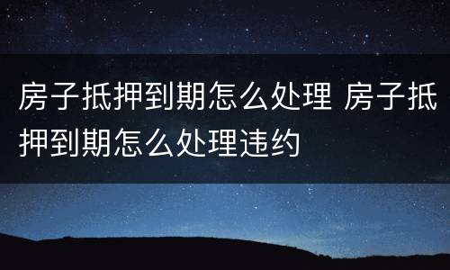 房子抵押到期怎么处理 房子抵押到期怎么处理违约
