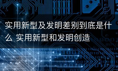 实用新型及发明差别到底是什么 实用新型和发明创造
