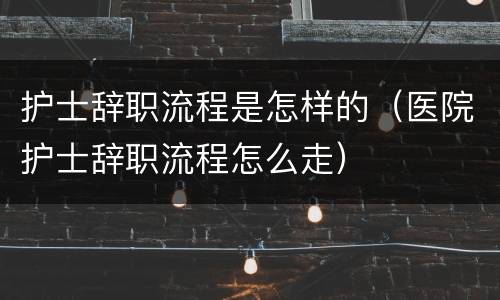 护士辞职流程是怎样的（医院护士辞职流程怎么走）