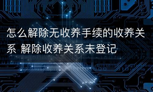 怎么解除无收养手续的收养关系 解除收养关系未登记