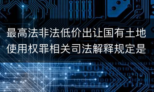 最高法非法低价出让国有土地使用权罪相关司法解释规定是什么