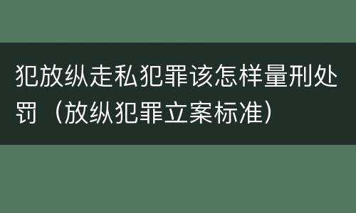 犯放纵走私犯罪该怎样量刑处罚（放纵犯罪立案标准）