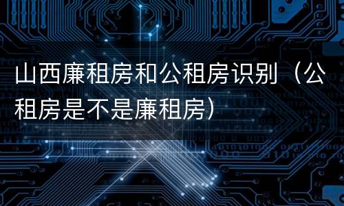 山西廉租房和公租房识别（公租房是不是廉租房）