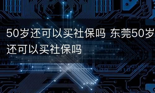 50岁还可以买社保吗 东莞50岁还可以买社保吗