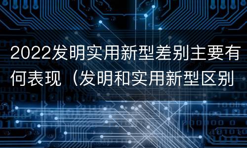 2022发明实用新型差别主要有何表现（发明和实用新型区别）