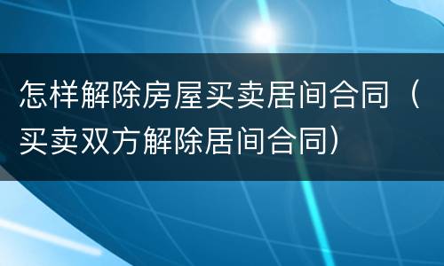 怎样解除房屋买卖居间合同（买卖双方解除居间合同）
