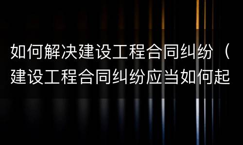如何解决建设工程合同纠纷（建设工程合同纠纷应当如何起诉）