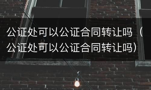 公证处可以公证合同转让吗（公证处可以公证合同转让吗）