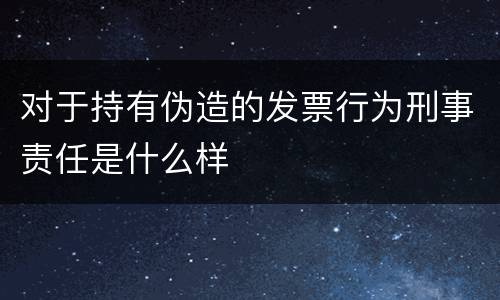 对于持有伪造的发票行为刑事责任是什么样